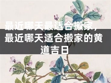 最近哪天最适合搬家，最近哪天适合搬家的黄道吉日