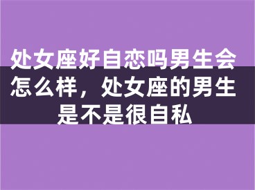 处女座好自恋吗男生会怎么样，处女座的男生是不是很自私