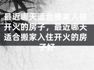 最近哪天适合搬家入住开火的房子，最近哪天适合搬家入住开火的房子好