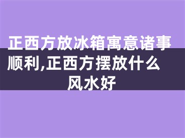 正西方放冰箱寓意诸事顺利,正西方摆放什么风水好