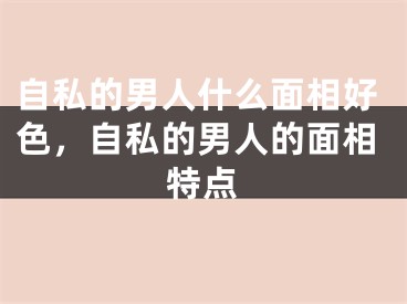 自私的男人什么面相好色，自私的男人的面相特点